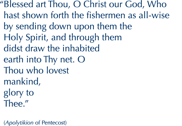 “Blessed art Thou, O Christ our God, Who hast shawn forth the fishermen as all-wise by sending down upon them the Holy Spirit, and through them didst draw the inhabited earth into Thy net. O Thou who lovest mankind, glory to Thee.”

(Apolytikion of Pentecost)