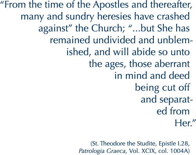 “From the time of the Apostles and thereafter, many and sundry heresies have crashed against” the Church; “...but She has remained undivided and unblemished, and will abide so unto the ages, those aberrant in mind and deed being cut off and separated from Her.”

(St. Theodore the Studite, Epistle I.28, Patrologia Graeca, Vol. XCIX, col. 1004A)